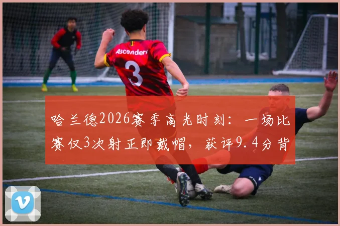 哈兰德2026赛季高光时刻:一场比赛仅3次射正即戴帽,获评9.4分背后的效率解析