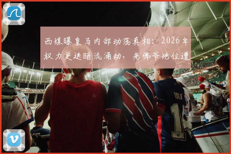 西媒曝皇马内部动荡真相:2026年权力更迭暗流涌动,老佛爷地位遭针对性挑战背后黑手浮出水面