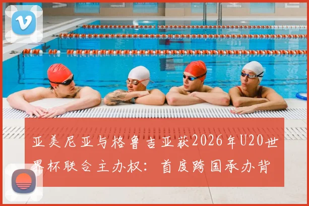 亚美尼亚与格鲁吉亚获2026年U20世界杯联合主办权：首度跨国承办背后的机遇与看点