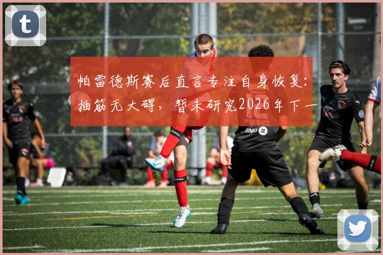 帕雷德斯赛后直言专注自身恢复:抽筋无大碍,暂未研究2026年下一轮对手情况
