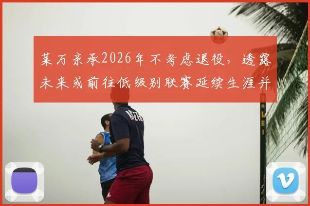莱万亲承2026年不考虑退役，透露未来或前往低级别联赛延续生涯并享受足球乐趣