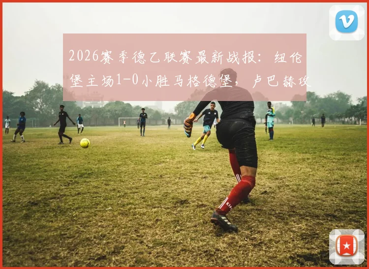 2026赛季德乙联赛最新战报：纽伦堡主场1-0小胜马格德堡，卢巴赫攻入全场唯一进球，附两队赛后技术统计与积分榜形势分析