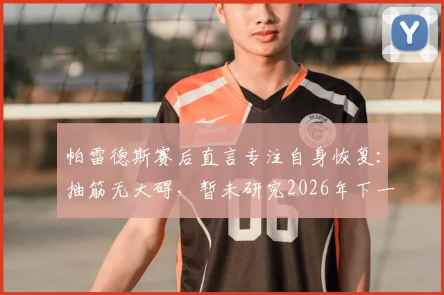 帕雷德斯赛后直言专注自身恢复：抽筋无大碍，暂未研究2026年下一轮对手情况