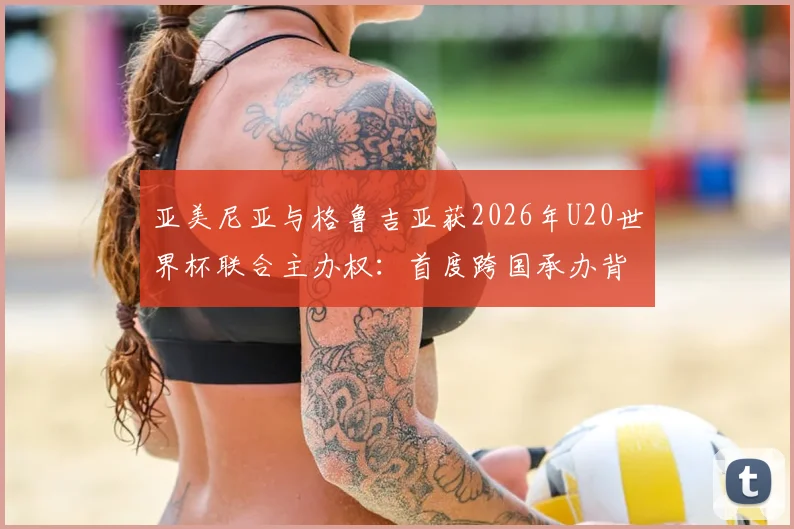 亚美尼亚与格鲁吉亚获2026年U20世界杯联合主办权：首度跨国承办背后的机遇与看点