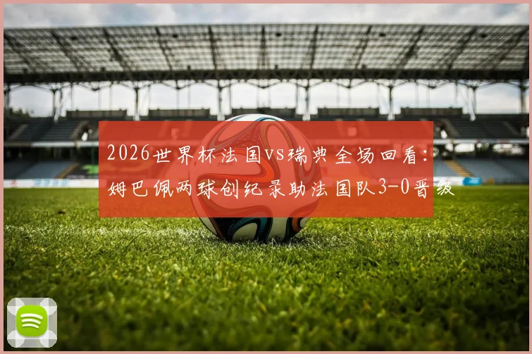 2026世界杯法国vs瑞典全场回看：姆巴佩两球创纪录助法国队3-0晋级16强，最新赛程出炉