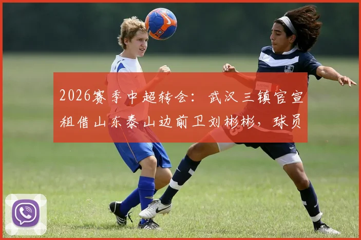 2026赛季中超转会：武汉三镇官宣租借山东泰山边前卫刘彬彬，球员薪资、球衣号码及战术影响分析