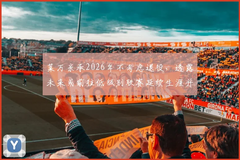 莱万亲承2026年不考虑退役,透露未来或前往低级别联赛延续生涯并享受足球乐趣