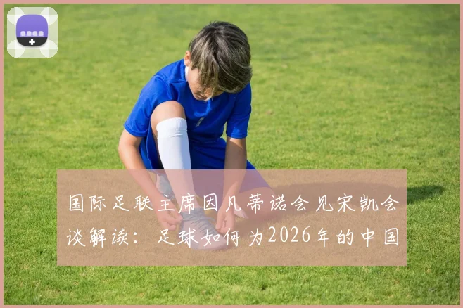 国际足联主席因凡蒂诺会见宋凯会谈解读:足球如何为2026年的中国年轻人创造真实机遇与激励