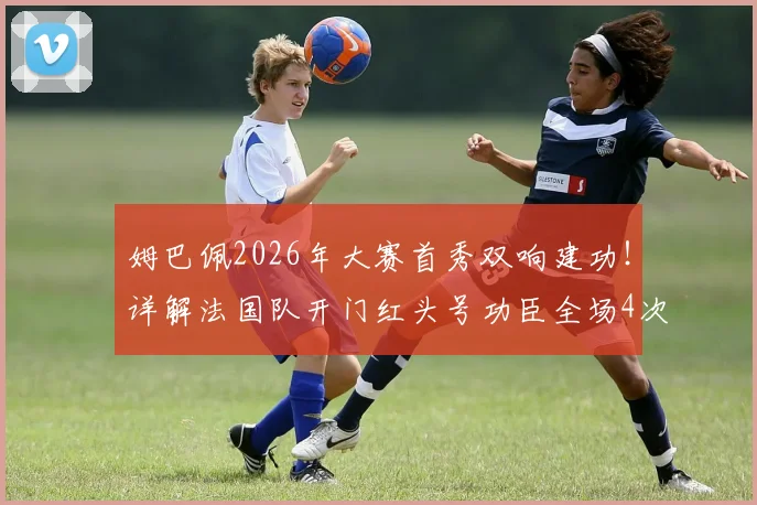 姆巴佩2026年大赛首秀双响建功!详解法国队开门红头号功臣全场4次射正技术表现