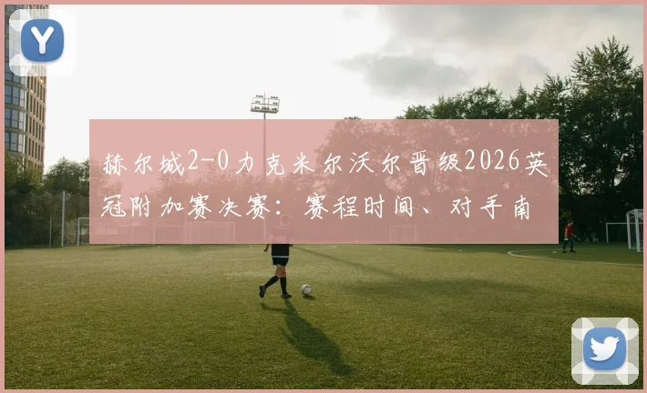 赫尔城2-0力克米尔沃尔晋级2026英冠附加赛决赛：赛程时间、对手南安普顿_米堡分析及冲超前景全面解读