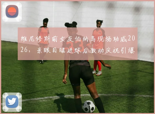 维尼修斯前女友伯纳乌现场助威2026，亲眼目睹进球后激动庆祝引爆热议
