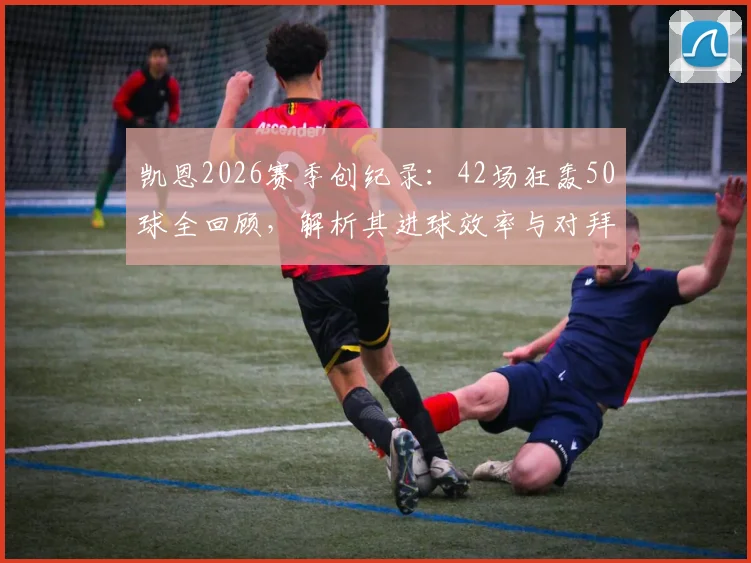 凯恩2026赛季创纪录：42场狂轰50球全回顾，解析其进球效率与对拜仁的深远影响