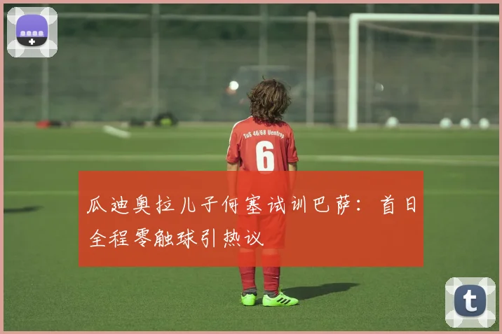 瓜迪奥拉儿子何塞试训巴萨:首日全程零触球引热议
