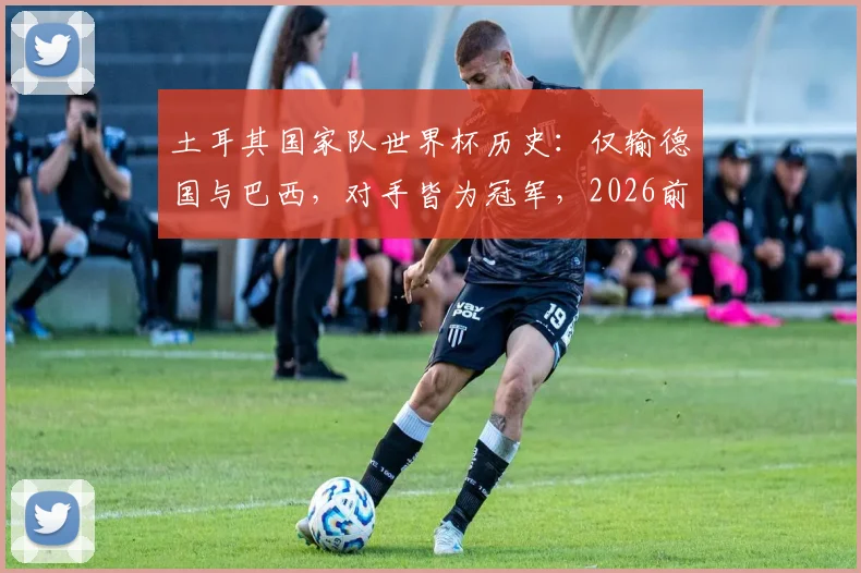 土耳其国家队世界杯历史:仅输德国与巴西,对手皆为冠军,2026前景如何?