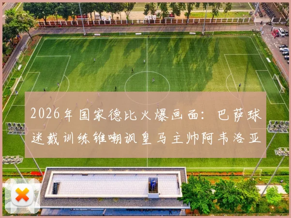 2026年国家德比火爆画面:巴萨球迷戴训练锥嘲讽皇马主帅阿韦洛亚,球场内外冲突引深思