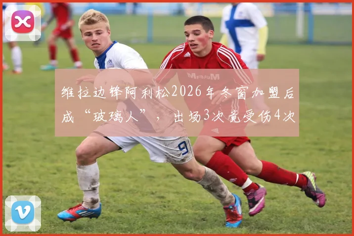 维拉边锋阿利松2026年冬窗加盟后成“玻璃人”,出场3次竟受伤4次,内收肌伤势最新情况追踪