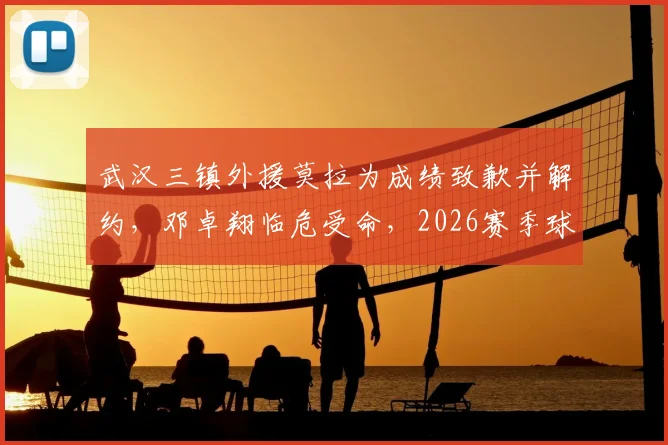 武汉三镇外援莫拉为成绩致歉并解约,邓卓翔临危受命,2026赛季球队走向引关注