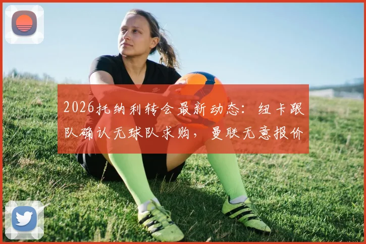 2026托纳利转会最新动态:纽卡跟队确认无球队求购,曼联无意报价,深度分析球员未来去向