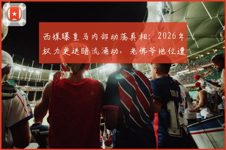 西媒曝皇马内部动荡真相：2026年权力更迭暗流涌动，老佛爷地位遭针对性挑战背后黑手浮出水面
