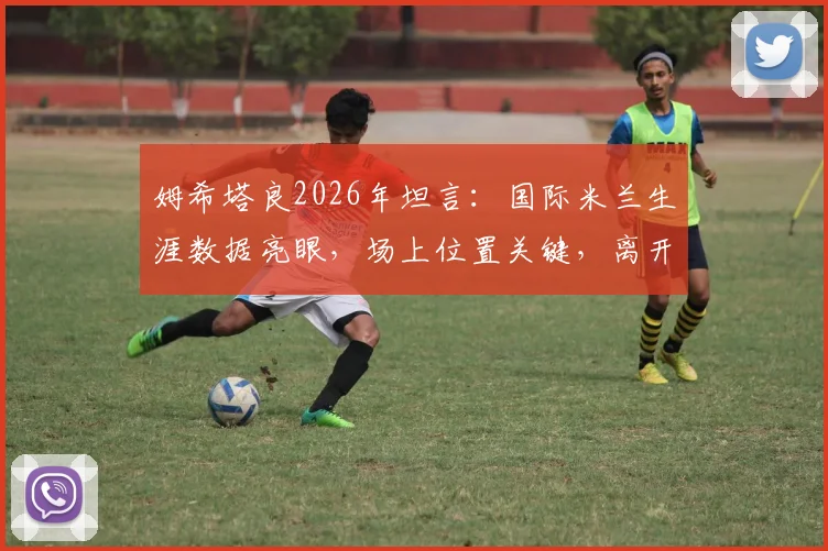 姆希塔良2026年坦言:国际米兰生涯数据亮眼,场上位置关键,离开罗马加盟蓝黑军团是正确决定