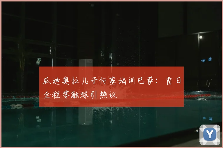 瓜迪奥拉儿子何塞试训巴萨：首日全程零触球引热议