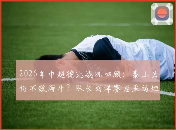 2026年中超德比战况回顾:泰山为何不敌海牛?队长刘洋赛后采访坦言各方面都不如,自责未帮到队友