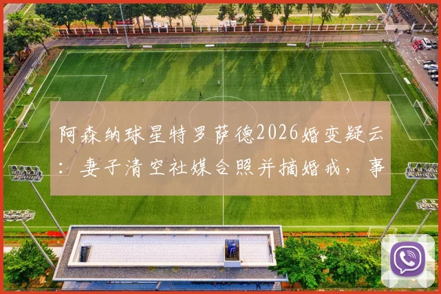 阿森纳球星特罗萨德2026婚变疑云：妻子清空社媒合照并摘婚戒，事件最新进展梳理