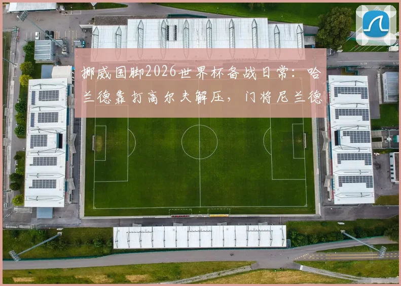 挪威国脚2026世界杯备战日常：哈兰德靠打高尔夫解压，门将尼兰德亲述抛开杂念诀窍
