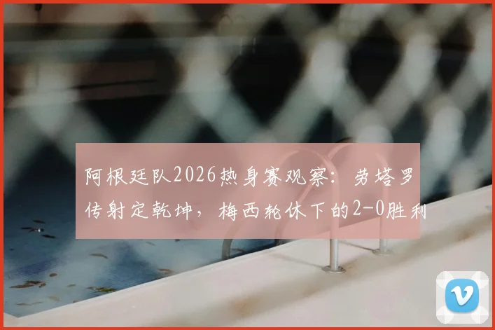 阿根廷队2026热身赛观察:劳塔罗传射定乾坤,梅西轮休下的2-0胜利说明了什么?