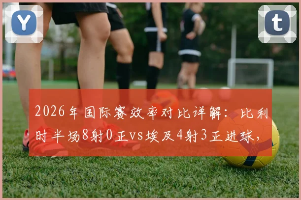 2026年国际赛效率对比详解：比利时半场8射0正vs埃及4射3正进球，得势不得分案例解析