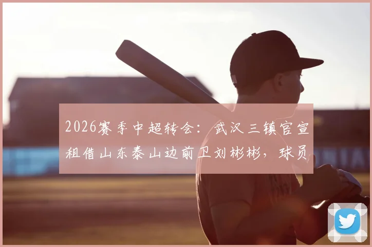 2026赛季中超转会：武汉三镇官宣租借山东泰山边前卫刘彬彬，球员薪资、球衣号码及战术影响分析