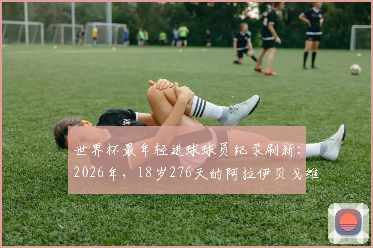 世界杯最年轻进球球员纪录刷新：2026年，18岁276天的阿拉伊贝戈维奇超越亚马尔，跻身历史第八位