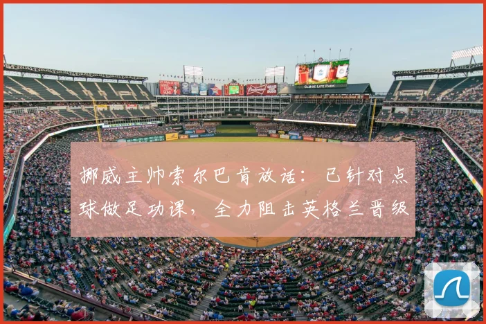 挪威主帅索尔巴肯放话：已针对点球做足功课，全力阻击英格兰晋级2026之路，详解备战内幕