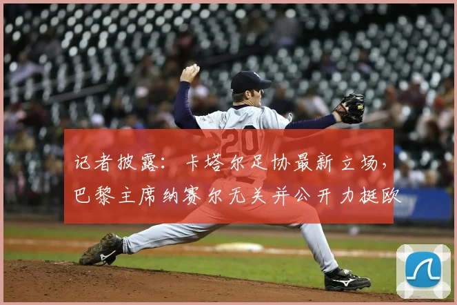 记者披露:卡塔尔足协最新立场,巴黎主席纳赛尔无关并公开力挺欧足联,聚焦2026