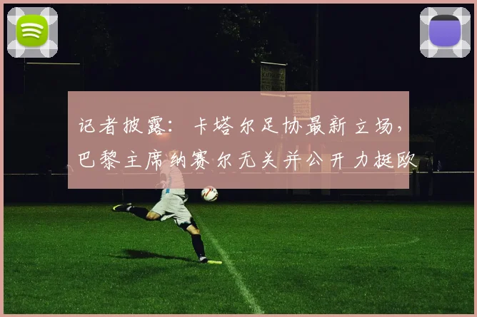 记者披露：卡塔尔足协最新立场，巴黎主席纳赛尔无关并公开力挺欧足联，聚焦2026