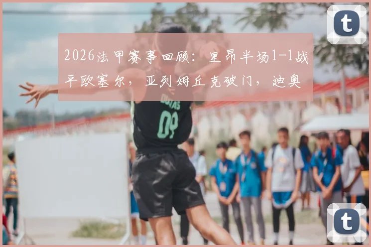 2026法甲赛事回顾：里昂半场1-1战平欧塞尔，亚列姆丘克破门，迪奥曼德关键扳平球解析