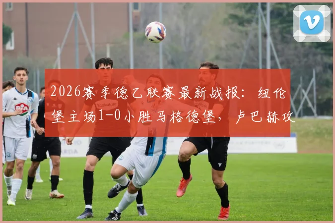 2026赛季德乙联赛最新战报:纽伦堡主场1-0小胜马格德堡,卢巴赫攻入全场唯一进球,附两队赛后技术统计与积分榜形势分析