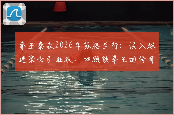 拳王泰森2026年苏格兰行:误入球迷聚会引狂欢,回顾铁拳王的传奇生涯与近期动态