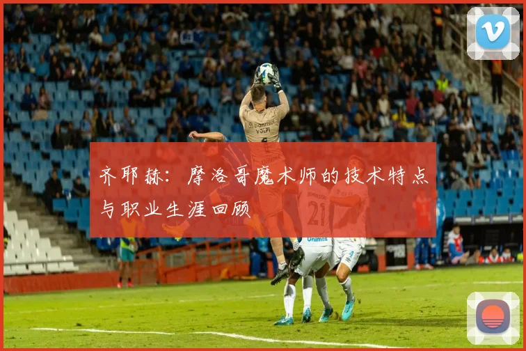 齐耶赫：摩洛哥魔术师的技术特点与职业生涯回顾