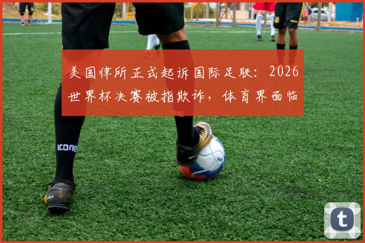 美国律所正式起诉国际足联:2026世界杯决赛被指欺诈,体育界面临巨大法律挑战