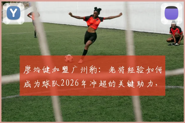 廖均健加盟广州豹：老将经验如何成为球队2026年冲超的关键助力，三点深度解析
