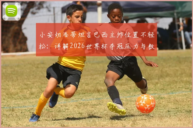 小安切洛蒂坦言巴西主帅位置不轻松:详解2026世界杯夺冠压力与教练团队面临的独特挑战