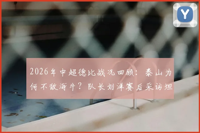 2026年中超德比战况回顾：泰山为何不敌海牛？队长刘洋赛后采访坦言各方面都不如，自责未帮到队友