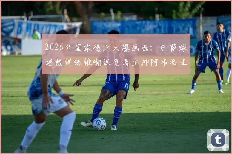 2026年国家德比火爆画面：巴萨球迷戴训练锥嘲讽皇马主帅阿韦洛亚，球场内外冲突引深思