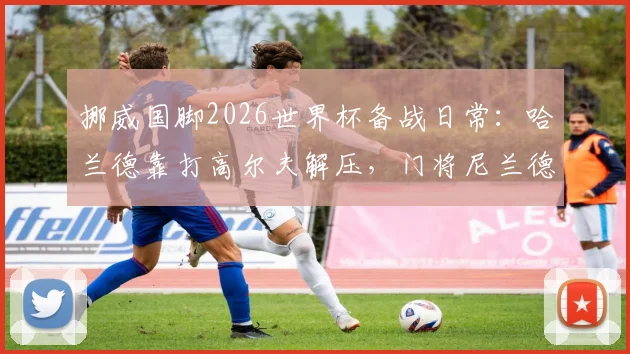 挪威国脚2026世界杯备战日常:哈兰德靠打高尔夫解压,门将尼兰德亲述抛开杂念诀窍