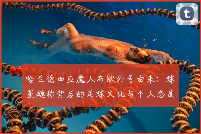 哈兰德回应魔人布欧外号由来:球星趣称背后的足球文化与个人态度一览