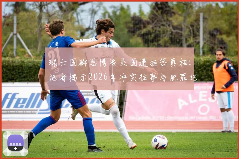瑞士国脚恩博洛美国遭拒签真相：记者揭示2026年冲突往事与犯罪记录影响