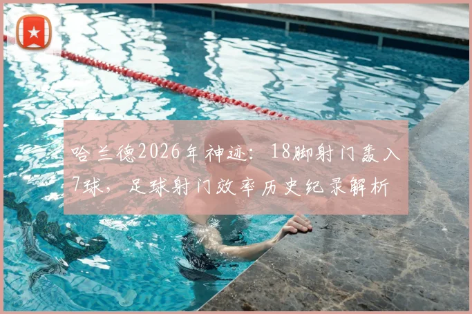 哈兰德2026年神迹:18脚射门轰入7球,足球射门效率历史纪录解析
