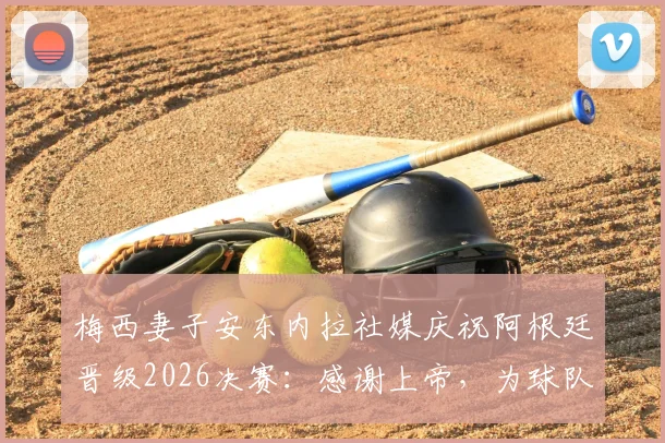 梅西妻子安东内拉社媒庆祝阿根廷晋级2026决赛：感谢上帝，为球队加油！引发球迷热议