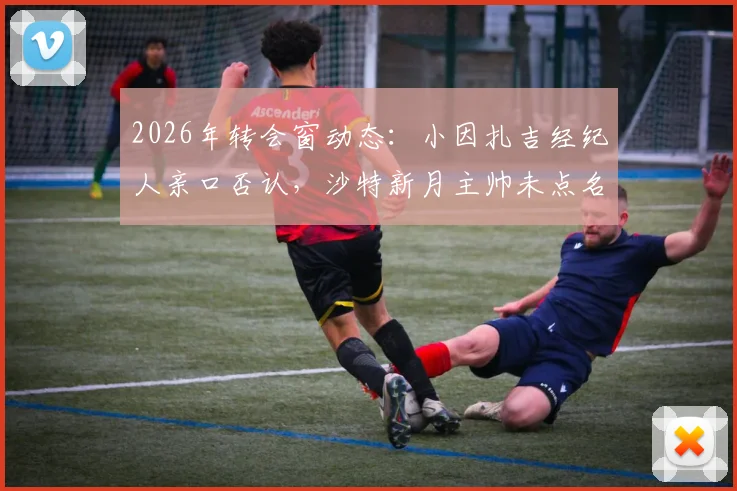 2026年转会窗动态:小因扎吉经纪人亲口否认,沙特新月主帅未点名求购拉菲尼亚